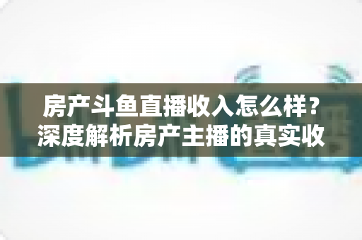 房产斗鱼直播收入怎么样?深度解析房产主播的真实收益水平与变现路径 房产斗鱼直播收入怎么样?深度解析房产主播的真实收益水平与变现路径