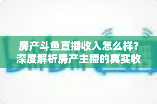 房产斗鱼直播收入怎么样?深度解析房产主播的真实收益水平与变现路径 房产斗鱼直播收入怎么样?深度解析房产主播的真实收益水平与变现路径