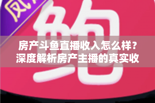 房产斗鱼直播收入怎么样？深度解析房产主播的真实收益水平与变现路径