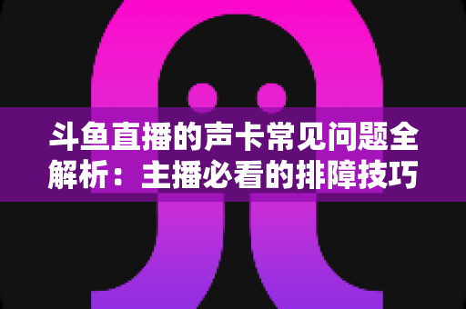 斗鱼直播的声卡常见问题全解析：主播必看的排障技巧与选购避坑指南
