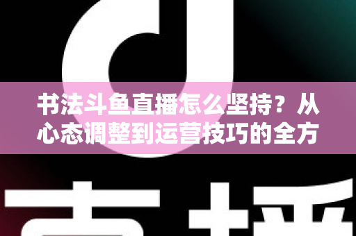 书法斗鱼直播怎么坚持？从心态调整到运营技巧的全方位长期直播实战指南