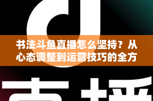 书法斗鱼直播怎么坚持？从心态调整到运营技巧的全方位长期直播实战指南