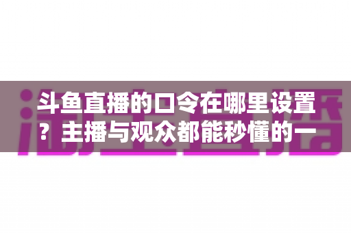 斗鱼直播的口令在哪里设置?主播与观众都能秒懂的一站式口令设置教程与涨粉运营指南 斗鱼直播的口令在哪里设置?主播与观众都能秒懂的一站式口令设置教程与涨粉运营指南