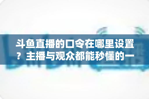 斗鱼直播的口令在哪里设置?主播与观众都能秒懂的一站式口令设置教程与涨粉运营指南 斗鱼直播的口令在哪里设置?主播与观众都能秒懂的一站式口令设置教程与涨粉运营指南