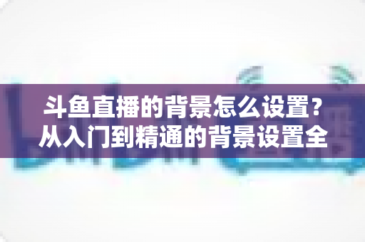 斗鱼直播的背景怎么设置?从入门到精通的背景设置全攻略 斗鱼直播的背景怎么设置?从入门到精通的背景设置全攻略