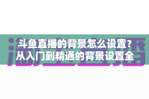 斗鱼直播的背景怎么设置?从入门到精通的背景设置全攻略 斗鱼直播的背景怎么设置?从入门到精通的背景设置全攻略
