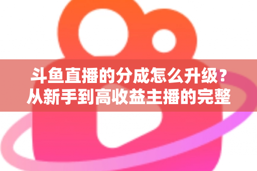 斗鱼直播的分成怎么升级?从新手到高收益主播的完整进阶指南 斗鱼直播的分成怎么升级?从新手到高收益主播的完整进阶指南