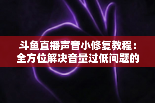 斗鱼直播声音小修复教程：全方位解决音量过低问题的实用指南