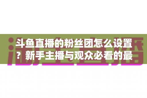 斗鱼直播的粉丝团怎么设置?新手主播与观众必看的最全操作指南与运营技巧 斗鱼直播的粉丝团怎么设置?新手主播与观众必看的最全操作指南与运营技巧