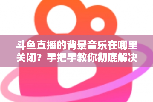 斗鱼直播的背景音乐在哪里关闭?手把手教你彻底解决背景音乐困扰的完整指南 斗鱼直播的背景音乐在哪里关闭?手把手教你彻底解决背景音乐困扰的完整指南