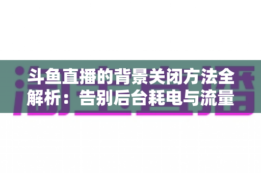 斗鱼直播的背景关闭方法全解析：告别后台耗电与流量偷跑，轻松掌握清爽观看技巧