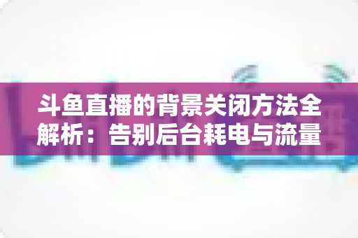 斗鱼直播的背景关闭方法全解析：告别后台耗电与流量偷跑，轻松掌握清爽观看技巧
