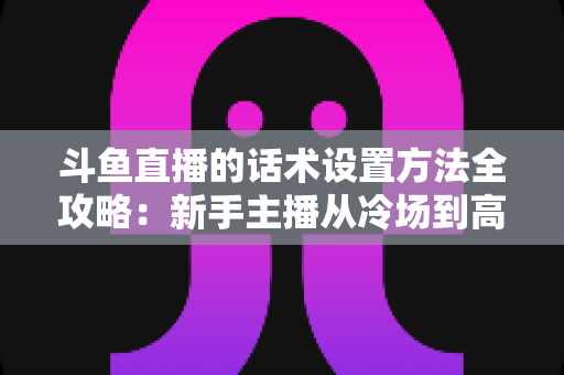 斗鱼直播的话术设置方法全攻略：新手主播从冷场到高人气的实战指南