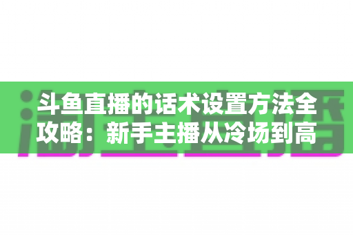 斗鱼直播的话术设置方法全攻略：新手主播从冷场到高人气的实战指南