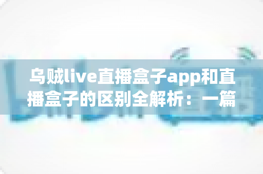 乌贼live直播盒子app和直播盒子的区别全解析：一篇读懂直播工具怎么选，畅享高清流畅观看新体验