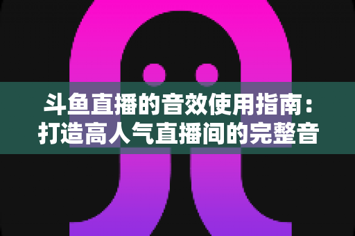 斗鱼直播的音效使用指南:打造高人气直播间的完整音效教程 斗鱼直播的音效使用指南:打造高人气直播间的完整音效教程