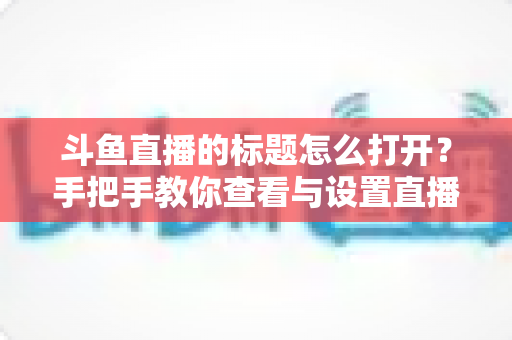 斗鱼直播的标题怎么打开？手把手教你查看与设置直播间标题的完整实用指南