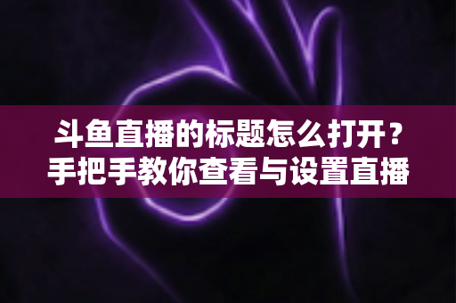 斗鱼直播的标题怎么打开？手把手教你查看与设置直播间标题的完整实用指南