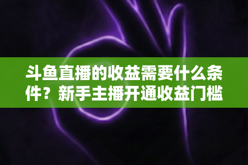 斗鱼直播的收益需要什么条件?新手主播开通收益门槛与变现攻略全解析 斗鱼直播的收益需要什么条件?新手主播开通收益门槛与变现攻略全解析