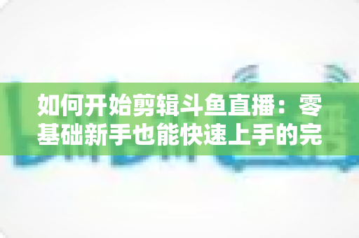 如何开始剪辑斗鱼直播:零基础新手也能快速上手的完整实战指南 如何开始剪辑斗鱼直播:零基础新手也能快速上手的完整实战指南