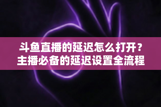 斗鱼直播的延迟怎么打开?主播必备的延迟设置全流程详解与实用避坑指南 斗鱼直播的延迟怎么打开?主播必备的延迟设置全流程详解与实用避坑指南