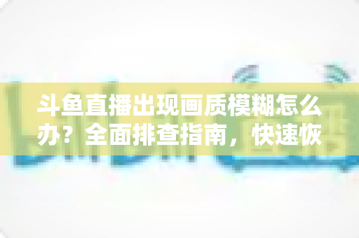 斗鱼直播出现画质模糊怎么办?全面排查指南,快速恢复高清流畅观看体验 斗鱼直播出现画质模糊怎么办?全面排查指南,快速恢复高清流畅观看体验