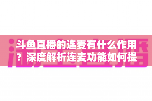 斗鱼直播的连麦有什么作用？深度解析连麦功能如何提升直播间互动、人气与变现价值