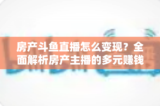 房产斗鱼直播怎么变现？全面解析房产主播的多元赚钱路径