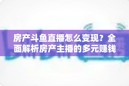 房产斗鱼直播怎么变现？全面解析房产主播的多元赚钱路径