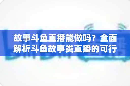 故事斗鱼直播能做吗？全面解析斗鱼故事类直播的可行性、玩法技巧与变现指南