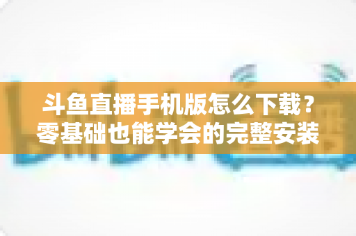 斗鱼直播手机版怎么下载？零基础也能学会的完整安装教程与实用指南