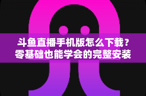 斗鱼直播手机版怎么下载？零基础也能学会的完整安装教程与实用指南