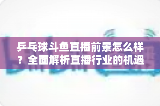 乒乓球斗鱼直播前景怎么样?全面解析直播行业的机遇与挑战 乒乓球斗鱼直播前景怎么样?全面解析直播行业的机遇与挑战
