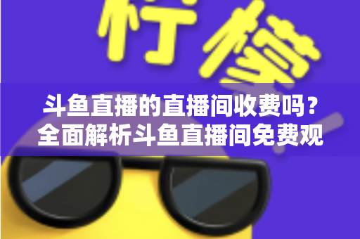 斗鱼直播的直播间收费吗？全面解析斗鱼直播间免费观看与付费项目的核心区别