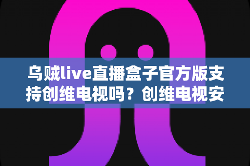 乌贼live直播盒子官方版支持创维电视吗?创维电视安装直播盒子兼容性与安装全攻略 乌贼live直播盒子官方版支持创维电视吗?创维电视安装直播盒子兼容性与安装全攻略