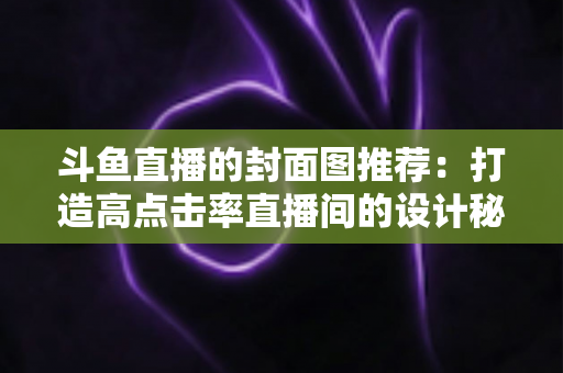 斗鱼直播的封面图推荐:打造高点击率直播间的设计秘诀全解析 斗鱼直播的封面图推荐:打造高点击率直播间的设计秘诀全解析