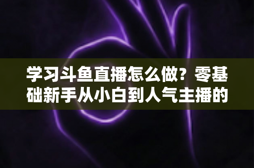 学习斗鱼直播怎么做？零基础新手从小白到人气主播的完整实战指南