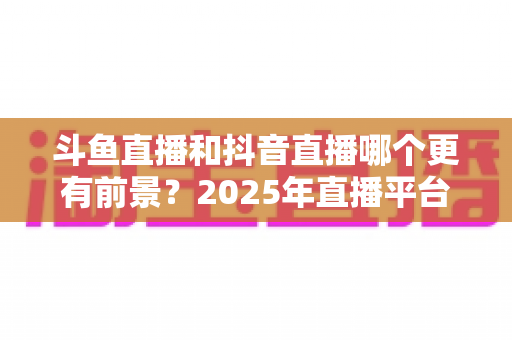 斗鱼直播和抖音直播哪个更有前景?2025年直播平台全方位深度解析与主播选择指南 斗鱼直播和抖音直播哪个更有前景?2025年直播平台全方位深度解析与主播选择指南