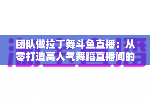团队做拉丁舞斗鱼直播:从零打造高人气舞蹈直播间的实战指南 团队做拉丁舞斗鱼直播:从零打造高人气舞蹈直播间的实战指南