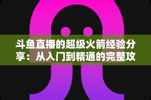斗鱼直播的超级火箭经验分享：从入门到精通的完整攻略与实用技巧