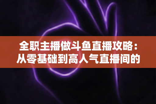全职主播做斗鱼直播攻略:从零基础到高人气直播间的完整进阶指南 全职主播做斗鱼直播攻略:从零基础到高人气直播间的完整进阶指南