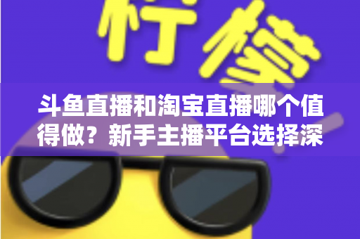 斗鱼直播和淘宝直播哪个值得做？新手主播平台选择深度对比与实战指南