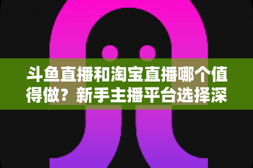 斗鱼直播和淘宝直播哪个值得做？新手主播平台选择深度对比与实战指南