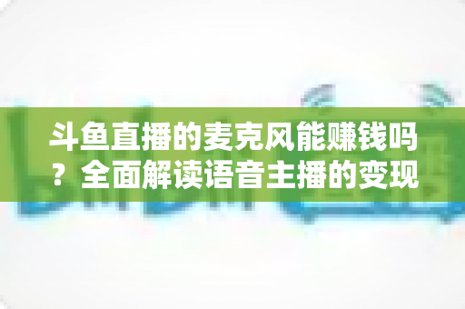 斗鱼直播的麦克风能赚钱吗？全面解读语音主播的变现途径与真实收入