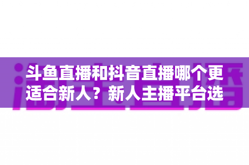 斗鱼直播和抖音直播哪个更适合新人？新人主播平台选择深度解析指南