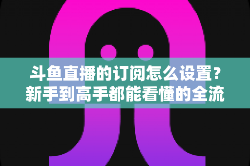 斗鱼直播的订阅怎么设置?新手到高手都能看懂的全流程订阅教程与权益详解 斗鱼直播的订阅怎么设置?新手到高手都能看懂的全流程订阅教程与权益详解