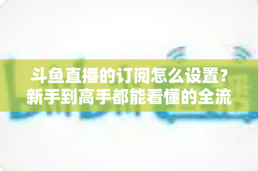 斗鱼直播的订阅怎么设置?新手到高手都能看懂的全流程订阅教程与权益详解 斗鱼直播的订阅怎么设置?新手到高手都能看懂的全流程订阅教程与权益详解