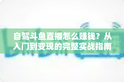 自驾斗鱼直播怎么赚钱?从入门到变现的完整实战指南 自驾斗鱼直播怎么赚钱?从入门到变现的完整实战指南
