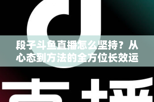 段子斗鱼直播怎么坚持?从心态到方法的全方位长效运营指南 段子斗鱼直播怎么坚持?从心态到方法的全方位长效运营指南