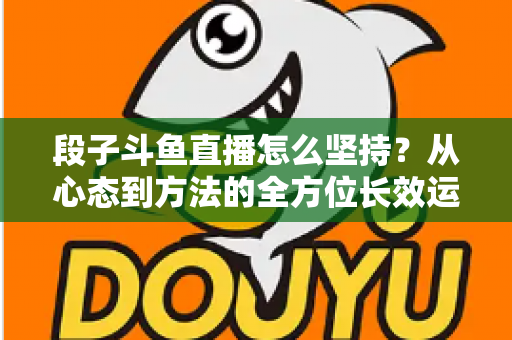 段子斗鱼直播怎么坚持?从心态到方法的全方位长效运营指南 段子斗鱼直播怎么坚持?从心态到方法的全方位长效运营指南